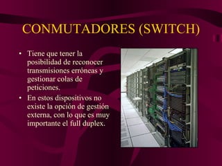CONMUTADORES (SWITCH) Tiene que tener la posibilidad de reconocer transmisiones erróneas y gestionar colas de peticiones. En estos dispositivos no existe la opción de gestión externa, con lo que es muy importante el full duplex. 