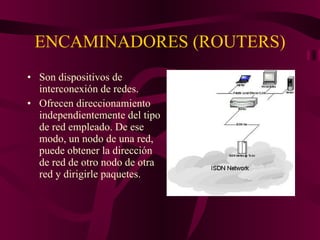 ENCAMINADORES (ROUTERS) Son dispositivos de interconexión de redes. Ofrecen direccionamiento independientemente del tipo de red empleado. De ese modo, un nodo de una red, puede obtener la dirección de red de otro nodo de otra red y dirigirle paquetes. 