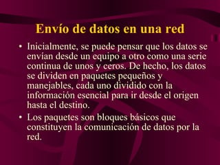 Envío de datos en una red Inicialmente, se puede pensar que los datos se envían desde un equipo a otro como una serie continua de unos y ceros. De hecho, los datos se dividen en paquetes pequeños y manejables, cada uno dividido con la información esencial para ir desde el origen hasta el destino. Los paquetes son bloques básicos que constituyen la comunicación de datos por la red. 
