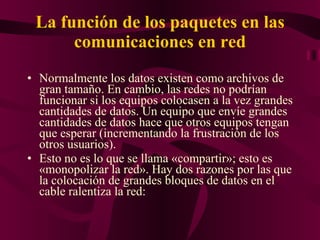 La función de los paquetes en las comunicaciones en red Normalmente los datos existen como archivos de gran tamaño. En cambio, las redes no podrían funcionar si los equipos colocasen a la vez grandes cantidades de datos. Un equipo que envíe grandes cantidades de datos hace que otros equipos tengan que esperar (incrementando la frustración de los otros usuarios). Esto no es lo que se llama «compartir»; esto es «monopolizar la red». Hay dos razones por las que la colocación de grandes bloques de datos en el cable ralentiza la red: 