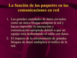 La función de los paquetes en las comunicaciones en red Las grandes cantidades de datos enviados como un único bloque colapsan la red y hacen imposible la interacción y comunicación apropiada debido a que un equipo está desbordando el cable con datos.  El impacto de la retransmisión de grandes bloques de datos multiplica el tráfico de la red.  