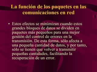 La función de los paquetes en las comunicaciones en red Estos efectos se minimizan cuando estos grandes bloques de datos se dividen en paquetes más pequeños para una mejor gestión del control de errores en la transmisión. De esta forma, sólo afecta a una pequeña cantidad de datos, y por tanto, sólo se tienen que volver a transmitir pequeñas cantidades, facilitando la recuperación de un error.  