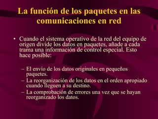 La función de los paquetes en las comunicaciones en red Cuando el sistema operativo de la red del equipo de origen divide los datos en paquetes, añade a cada trama una información de control especial. Esto hace posible: El envío de los datos originales en pequeños paquetes.  La reorganización de los datos en el orden apropiado cuando lleguen a su destino.  La comprobación de errores una vez que se hayan reorganizado los datos.  