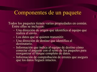 Componentes de un paquete  Todos los paquetes tienen varias propiedades en común. Entre ellas se incluyen: Una dirección de origen que identifica al equipo que realiza el envío.  Los datos que se quieren transmitir.  Una dirección de destino que identifica al destinatario.  Información que indica al equipo de destino cómo conectar el paquete con el resto de los paquetes para reorganizar el bloque completo de datos.  Información de comprobación de errores que asegura que los datos lleguen intactos. 