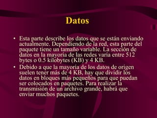 Datos  Esta parte describe los datos que se están enviando actualmente. Dependiendo de la red, esta parte del paquete tiene un tamaño variable. La sección de datos en la mayoría de las redes varía entre 512 bytes o 0.5 kilobytes (KB) y 4 KB. Debido a que la mayoría de los datos de origen suelen tener más de 4 KB, hay que dividir los datos en bloques más pequeños para que puedan ser colocados en paquetes. Para realizar la transmisión de un archivo grande, habrá que enviar muchos paquetes. 