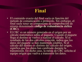 Final  El contenido exacto del final varía en función del método de comunicación o protocolo. Sin embargo, el final suele tener un componente de comprobación de errores denominado  código de redundancia cíclica (CRC) .  El CRC es un número generado en el origen por un cálculo matemático sobre el paquete. Cuando el paquete llega al destino se vuelve a realizar el cálculo. Si el resultado de los dos cálculos coincide, indica que los datos del paquete se han mantenido estables. Si el cálculo del destino es distinto del cálculo del origen, significa que los datos han cambiado durante la transmisión. En dicho caso, la rutina de CRC solicita al equipo origen que vuelva a transmitir los datos. 