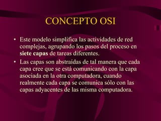 CONCEPTO OSI Este modelo simplifica las actividades de red complejas, agrupando los pasos del proceso en  siete capas  de tareas diferentes. Las capas son abstraídas de tal manera que cada capa cree que se está comunicando con la capa asociada en la otra computadora, cuando realmente cada capa se comunica sólo con las capas adyacentes de las misma computadora. 