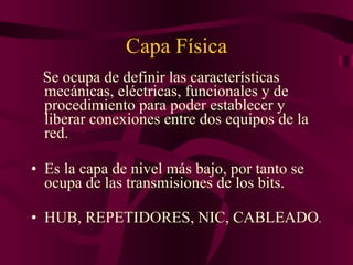 Capa Física Se ocupa de definir las características mecánicas, eléctricas, funcionales y de procedimiento para poder establecer y liberar conexiones entre dos equipos de la red. Es la capa de nivel más bajo, por tanto se ocupa de las transmisiones de los bits. HUB, REPETIDORES, NIC, CABLEADO . 
