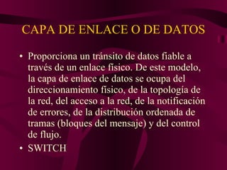 CAPA DE ENLACE O DE DATOS Proporciona un tránsito de datos fiable a través de un enlace físico. De este modelo, la capa de enlace de datos se ocupa del direccionamiento físico, de la topología de la red, del acceso a la red, de la notificación de errores, de la distribución ordenada de tramas (bloques del mensaje) y del control de flujo. SWITCH 