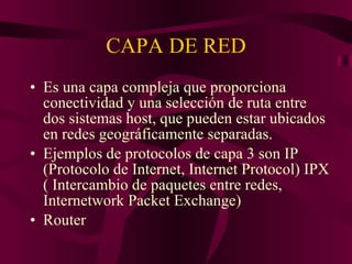 CAPA DE RED Es una capa compleja que proporciona conectividad y una selección de ruta entre dos sistemas host, que pueden estar ubicados en redes geográficamente separadas. Ejemplos de protocolos de capa 3 son IP (Protocolo de Internet, Internet Protocol) IPX ( Intercambio de paquetes entre redes, Internetwork Packet Exchange) Router  