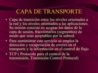 CAPA DE TRANSPORTE Capa de transición entre los niveles orientados a la red y los niveles orientados a las aplicaciones. Su misión consiste en aceptar los datos de la capa de sesión, fraccionarlos (segmentos) de modo que sean aceptables por la subred. Para suministrar este servicio se emplea la detección y recuperación de errores en el transporte y la información en el control de flujo TCP ( Protocolo para el control de la transmisión, Trasmisión Control Protocol) 