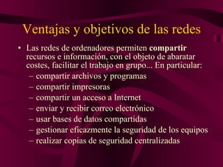 Ventajas y objetivos de las redes Las redes de ordenadores permiten  compartir  recursos e información, con el objeto de abaratar costes, facilitar el trabajo en grupo... En particular: compartir archivos y programas  compartir impresoras  compartir un acceso a Internet  enviar y recibir correo electrónico  usar bases de datos compartidas  gestionar eficazmente la seguridad de los equipos  realizar copias de seguridad centralizadas   