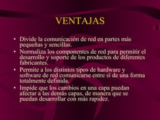 VENTAJAS Divide la comunicación de red en partes más pequeñas y sencillas. Normaliza los componentes de red para permitir el desarrollo y soporte de los productos de diferentes fabricantes.  Permite a los distintos tipos de hardware y software de red comunicarse entre sí de una forma totalmente definida.  Impide que los cambios en una capa puedan afectar a las demás capas, de manera que se puedan desarrollar con más rapidez.  