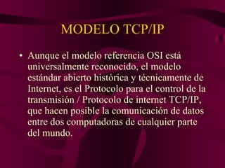 MODELO TCP/IP Aunque el modelo referencia OSI está universalmente reconocido, el modelo estándar abierto histórica y técnicamente de Internet, es el Protocolo para el control de la transmisión / Protocolo de internet TCP/IP, que hacen posible la comunicación de datos entre dos computadoras de cualquier parte del mundo. 