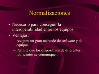 Normalizaciones Necesario para conseguir la interoperabilidad entre los equipos Ventajas: Asegura un gran mercado de software y de equipos. Permite que los dispositivos de diferentes fabricantes se comuniquen. 