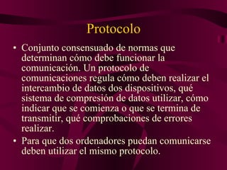 Protocolo Conjunto consensuado de normas que determinan cómo debe funcionar la comunicación. Un protocolo de comunicaciones regula cómo deben realizar el intercambio de datos dos dispositivos, qué sistema de compresión de datos utilizar, cómo indicar que se comienza o que se termina de transmitir, qué comprobaciones de errores realizar. Para que dos ordenadores puedan comunicarse deben utilizar el mismo protocolo. 