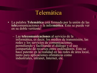 Telemática La palabra  Telemática  está formada por la unión de las  tele comunicaciones y la infor mática . Esto se puede ver en su doble vertiente: Las  telecomunicaciones  al servicio de la informática, es decir, los medios de transmisión, las redes y los servicios de comunicaciones, permitiendo y facilitando el diálogo y el uso compartido de recursos entre ordenadores. Esto se hace patente en la realidad en las redes de área local, tanto para aplicaciones ofimáticas como industriales, intranet, Internet, etc. 