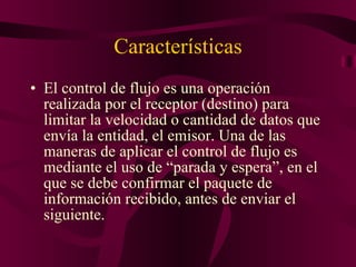 Características El control de flujo es una operación realizada por el receptor (destino) para limitar la velocidad o cantidad de datos que envía la entidad, el emisor. Una de las maneras de aplicar el control de flujo es mediante el uso de “parada y espera”, en el que se debe confirmar el paquete de información recibido, antes de enviar el siguiente. 