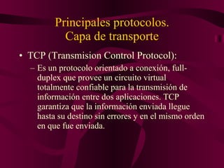 Principales protocolos. Capa de transporte TCP (Transmision Control Protocol): Es un protocolo orientado a conexión, full-duplex que provee un circuito virtual totalmente confiable para la transmisión de información entre dos aplicaciones. TCP garantiza que la información enviada llegue hasta su destino sin errores y en el mismo orden en que fue enviada. 