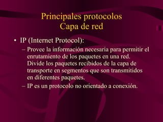 Principales protocolos Capa de red IP (Internet Protocol): Provee la información necesaria para permitir el enrutamiento de los paquetes en una red. Divide los paquetes recibidos de la capa de transporte en segmentos que son transmitidos en diferentes paquetes. IP es un protocolo no orientado a conexión. 