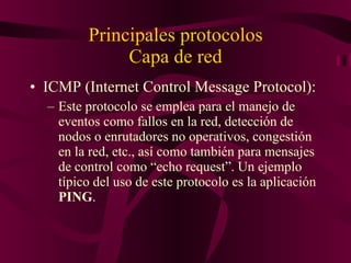 Principales protocolos Capa de red ICMP (Internet Control Message Protocol): Este protocolo se emplea para el manejo de eventos como fallos en la red, detección de nodos o enrutadores no operativos, congestión en la red, etc., así como también para mensajes de control como “echo request”. Un ejemplo típico del uso de este protocolo es la aplicación  PING . 