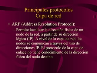 Principales protocolos Capa de red ARP (Address Resolution Protocol): Permite localizar la dirección física de un nodo de la red, a partir de su dirección lógica (IP). A nivel de la capa de red, los nodos se comunican a través del uso de direcciones IP. El protocolo de la capa de enlace no tiene conocimiento de la dirección física del nodo destino.  