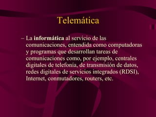 Telemática La  informática  al servicio de las comunicaciones, entendida como computadoras y programas que desarrollan tareas de comunicaciones como, por ejemplo, centrales digitales de telefonía, de transmisión de datos, redes digitales de servicios integrados (RDSI), Internet, conmutadores, routers, etc. 
