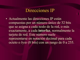 Direcciones IP Actualmente las direcciones IP están compuestas por un número único de 32 bits que se asigna a cada nodo de la red, o más exactamente, a cada  interfaz , normalmente la tarjeta de red. Este número suele representarse en notación decimal para cada octeto o  byte  (8 bits) con un rango de 0 a 255. 