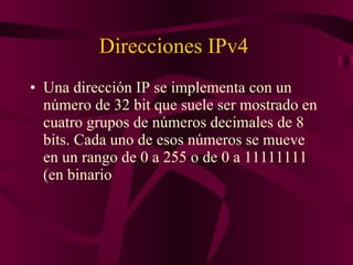 Direcciones IPv4  Una dirección IP se implementa con un número de 32 bit que suele ser mostrado en cuatro grupos de números decimales de 8 bits. Cada uno de esos números se mueve en un rango de 0 a 255 o de 0 a 11111111 (en binario 