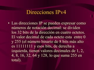Direcciones IPv4  Las direcciones IP se pueden expresar como números de notación decimal: se dividen los 32 bits de la dirección en cuatro octetos. El valor decimal de cada octeto esta  entre 0 y 255 (el número binario de 8 bits más alto es 11111111 y esos bits, de derecha a izquierda, tienen valores decimales de 1, 2, 4, 8, 16, 32, 64 y 128, lo que suma 255 en total). 