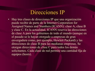 Direcciones IP Hay tres clases de direcciones IP que una organización puede recibir de parte de la Internet Corporation for Assigned Names and Numbers (ICANN): clase A, clase B y clase C. En la actualidad, ICANN reserva las direcciones de clase A para los gobiernos de todo el mundo (aunque en el pasado se le hayan otorgado a empresas de gran envergadura como, por ejemplo, Hewlett Packard) y las direcciones de clase B para las medianas empresas. Se otorgan direcciones de clase C para todos los demás solicitantes. Cada clase de red permite una cantidad fija de equipos (hosts). 
