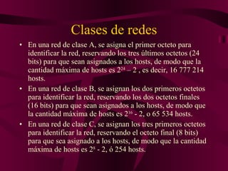 Clases de redes En una red de clase A, se asigna el primer octeto para identificar la red, reservando los tres últimos octetos (24 bits) para que sean asignados a los hosts, de modo que la cantidad máxima de hosts es 2 24  – 2 , es decir, 16 777 214 hosts.  En una red de clase B, se asignan los dos primeros octetos para identificar la red, reservando los dos octetos finales (16 bits) para que sean asignados a los hosts, de modo que la cantidad máxima de hosts es 2 16  - 2, o 65 534 hosts.  En una red de clase C, se asignan los tres primeros octetos para identificar la red, reservando el octeto final (8 bits) para que sea asignado a los hosts, de modo que la cantidad máxima de hosts es 2 8  - 2, ó 254 hosts.  