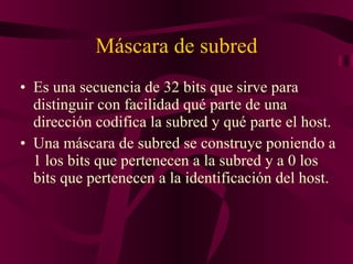 Máscara de subred Es una secuencia de 32 bits que sirve para distinguir con facilidad qué parte de una dirección codifica la subred y qué parte el host. Una máscara de subred se construye poniendo a 1 los bits que pertenecen a la subred y a 0 los bits que pertenecen a la identificación del host. 