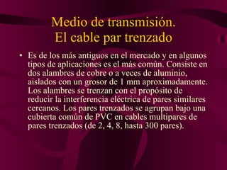 Medio de transmisión. El cable par trenzado Es de los más antiguos en el mercado y en algunos tipos de aplicaciones es el más común. Consiste en dos alambres de cobre o a veces de aluminio, aislados con un grosor de 1 mm aproximadamente. Los alambres se trenzan con el propósito de reducir la interferencia eléctrica de pares similares cercanos. Los pares trenzados se agrupan bajo una cubierta común de PVC en cables multipares de pares trenzados (de 2, 4, 8, hasta 300 pares). 