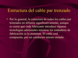 Estructura del cable par trenzado
• Por lo general, la estructura de todos los cables par
  trenzados no difieren significativamente, aunque
  es cierto que cada fabricante introduce algunas
  tecnologías adicionales mientras los estándares de
  fabricación se lo permitan. El cable está
  compuesto, por un conductor interno aislado.
 