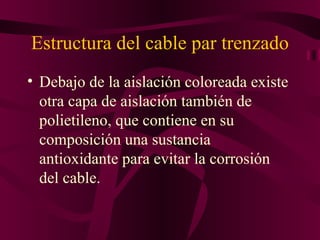 Estructura del cable par trenzado
• Debajo de la aislación coloreada existe
  otra capa de aislación también de
  polietileno, que contiene en su
  composición una sustancia
  antioxidante para evitar la corrosión
  del cable.
 