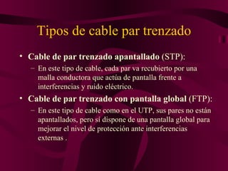 Tipos de cable par trenzado
• Cable de par trenzado apantallado (STP):
  – En este tipo de cable, cada par va recubierto por una
    malla conductora que actúa de pantalla frente a
    interferencias y ruido eléctrico.
• Cable de par trenzado con pantalla global (FTP):
  – En este tipo de cable como en el UTP, sus pares no están
    apantallados, pero sí dispone de una pantalla global para
    mejorar el nivel de protección ante interferencias
    externas .
 