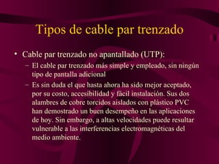 Tipos de cable par trenzado
• Cable par trenzado no apantallado (UTP):
   – El cable par trenzado más simple y empleado, sin ningún
     tipo de pantalla adicional
   – Es sin duda el que hasta ahora ha sido mejor aceptado,
     por su costo, accesibilidad y fácil instalación. Sus dos
     alambres de cobre torcidos aislados con plástico PVC
     han demostrado un buen desempeño en las aplicaciones
     de hoy. Sin embargo, a altas velocidades puede resultar
     vulnerable a las interferencias electromagnéticas del
     medio ambiente.
 