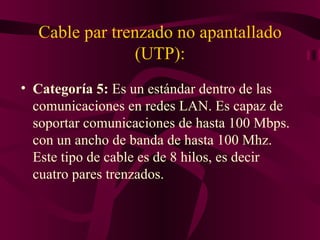 Cable par trenzado no apantallado
                (UTP):
• Categoría 5: Es un estándar dentro de las
  comunicaciones en redes LAN. Es capaz de
  soportar comunicaciones de hasta 100 Mbps.
  con un ancho de banda de hasta 100 Mhz.
  Este tipo de cable es de 8 hilos, es decir
  cuatro pares trenzados.
 