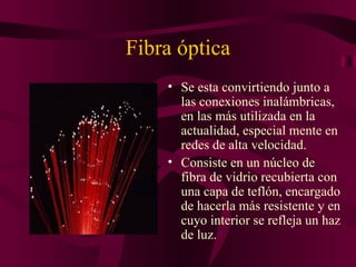 Fibra óptica
    • Se esta convirtiendo junto a
      las conexiones inalámbricas,
      en las más utilizada en la
      actualidad, especial mente en
      redes de alta velocidad.
    • Consiste en un núcleo de
      fibra de vidrio recubierta con
      una capa de teflón, encargado
      de hacerla más resistente y en
      cuyo interior se refleja un haz
      de luz.
 
