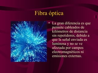 Fibra óptica
     • La gran diferencia es que
       permite cableados de
       kilómetros de distancia
       sin repetidores, debido a
       que la señal enviada es
       luminosa y no se ve
       afectada por campos
       electromagnéticos ni
       emisiones externas.
 