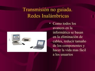 Transmisión no guiada.
  Redes Inalámbricas
           • Como todos los
             avances en la
             informática se basan
             en la eliminación de
             cables, reducir tamaño
             de los componentes y
             hacer la vida mas fácil
             a los usuarios
 