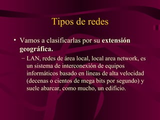 Tipos de redes
• Vamos a clasificarlas por su extensión
  geográfica.
  – LAN, redes de área local, local area network, es
    un sistema de interconexión de equipos
    informáticos basado en líneas de alta velocidad
    (decenas o cientos de mega bits por segundo) y
    suele abarcar, como mucho, un edificio.
 
