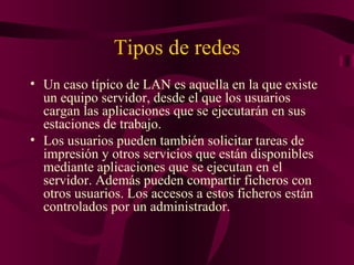 Tipos de redes
• Un caso típico de LAN es aquella en la que existe
  un equipo servidor, desde el que los usuarios
  cargan las aplicaciones que se ejecutarán en sus
  estaciones de trabajo.
• Los usuarios pueden también solicitar tareas de
  impresión y otros servicios que están disponibles
  mediante aplicaciones que se ejecutan en el
  servidor. Además pueden compartir ficheros con
  otros usuarios. Los accesos a estos ficheros están
  controlados por un administrador.
 