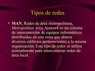Tipos de redes
• MAN, Redes de área metropolitana,
  Metropolitan Area Network es un sistema
  de interconexión de equipos informáticos
  distribuidos en una zona que abarca
  diversos edificios pertenecientes a la misma
  organización. Este tipo de redes se utiliza
  normalmente para interconectar redes de
  área local.
 