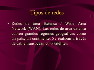 Tipos de redes
• Redes de área Extensa / Wide Area
  Network (WAN). Las redes de área extensa
  cubren grandes regiones geográficas como
  un país, un continente. Se realizan a través
  de cable transoceánico o satélites.
 