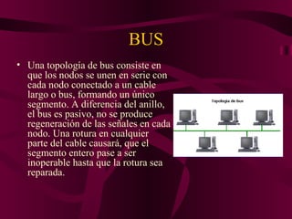 BUS
• Una topología de bus consiste en
  que los nodos se unen en serie con
  cada nodo conectado a un cable
  largo o bus, formando un único
  segmento. A diferencia del anillo,
  el bus es pasivo, no se produce
  regeneración de las señales en cada
  nodo. Una rotura en cualquier
  parte del cable causará, que el
  segmento entero pase a ser
  inoperable hasta que la rotura sea
  reparada.
 