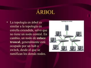 ÁRBOL
• La topología en árbol es
  similar a la topología en
  estrella extendida, salvo que
  no tiene un nodo central. En
  cambio, un nodo de enlace
  troncal, generalmente está
  ocupado por un hub o
  switch, desde el que se
  ramifican los demás nodos.
 
