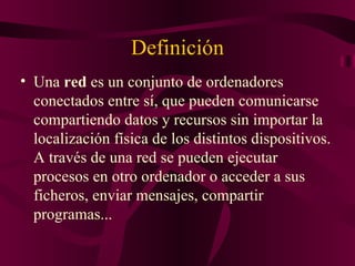 Definición
• Una red es un conjunto de ordenadores
  conectados entre sí, que pueden comunicarse
  compartiendo datos y recursos sin importar la
  localización física de los distintos dispositivos.
  A través de una red se pueden ejecutar
  procesos en otro ordenador o acceder a sus
  ficheros, enviar mensajes, compartir
  programas...
 