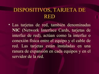 DISPOSITIVOS, TARJETA DE
            RED
• Las tarjetas de red, también denominadas
  NIC (Network Interface Cards, tarjetas de
  interfaz de red), actúan como la interfaz o
  conexión física entre el equipo y el cable de
  red. Las tarjetas están instaladas en una
  ranura de expansión en cada equipos y en el
  servidor de la red.
 